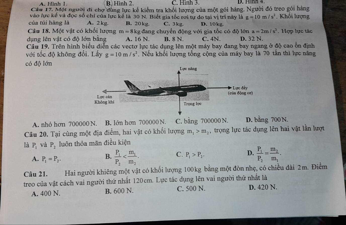 A. Hình 1. B. Hình 2. C. Hình 3. D. Hình 4.
Câu 17. Một người đi chợ dùng lực kế kiểm tra khối lượng của một gói hàng. Người đó treo gói hàng
vào lực kế và đọc số chỉ của lực kế là 30 N. Biết gia tốc rơi tự do tại vị trí này là g=10m/s^2. Khối lượng
của túi hàng là A. 2 kg. B. 20kg. C. 3kg. D. 10kg.
Câu 18. Một vật có khối lượng m=8kg đang chuyển động với gia tốc có độ lớn a=2m/s^2. Hợp lực tác
dụng lên vật có độ lớn bằng A. 16 N. B. 8 N. C. 4N. D. 32 N.
Câu 19. Trên hình biểu diễn các vectơ lực tác dụng lên một máy bay đang bay ngang ở độ cao ổn định
với tốc độ không đổi. Lấy g=10m/s^2. Nếu khối lượng tổng cộng của máy bay là 70 tấn thì lực nâng
có độ lớn
A. nhỏ hơn 700000 N. B. lớn hơn 700000 N. C. bằng 700000 N. D. bằng 700 N.
Câu 20. Tại cùng một địa điểm, hai vật có khối lượng m_1>m_2 , trọng lực tác dụng lên hai vật lần lượt
là P_1 và P_2 luôn thỏa mãn điều kiện
D.
A. P_1=P_2.
B. frac P_1P_2 frac P_1P_2=frac m_2m_1.
C. P_1>P_2.
Câu 21. Hai người khiêng một vật có khối lượng 100kg bằng một đòn nhẹ, có chiều dài 2m. Điểm
treo của vật cách vai người thứ nhất 120cm. Lực tác dụng lên vai người thứ nhất là
C. 500 N.
A. 400 N. B. 600 N. D. 420 N.