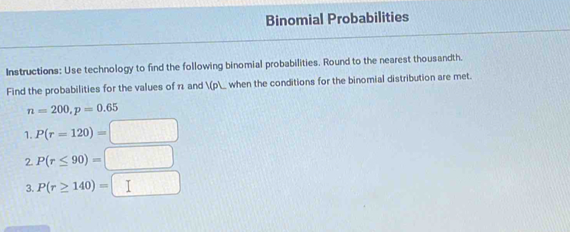 Binomial Probabilities 
Instructions: Use technology to find the following binomial probabilities. Round to the nearest thousandth. 
Find the probabilities for the values of 7 and (p) _ when the conditions for the binomial distribution are met.
n=200, p=0.65
1. P(r=120)=
2. P(r≤ 90)= (3,0)
3.