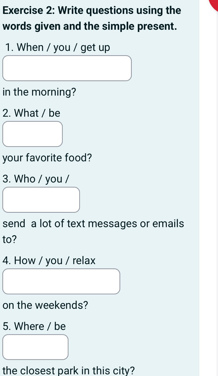 Write questions using the 
words given and the simple present. 
1. When / you / get up 
in the morning? 
2. What / be 
your favorite food? 
3. Who / you / 
send a lot of text messages or emails 
to? 
4. How / you / relax 
on the weekends? 
5. Where / be 
the closest park in this city?