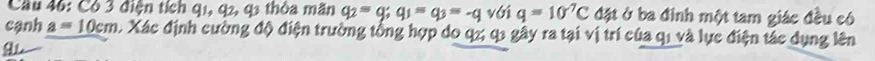 Cầu 46: Có 3 điện tích q1, q2, q3 thỏa mãn q_2=q; q_1=q_3=-q v( 1 q=10^(-7)C đặt ở ba đinh một tam giác đều có 
cạnh a=10cm. Xác định cường độ điện trường tổng hợp do q2 q1 gây ra tại vị trí của q1 và lực điện tác dụng lên