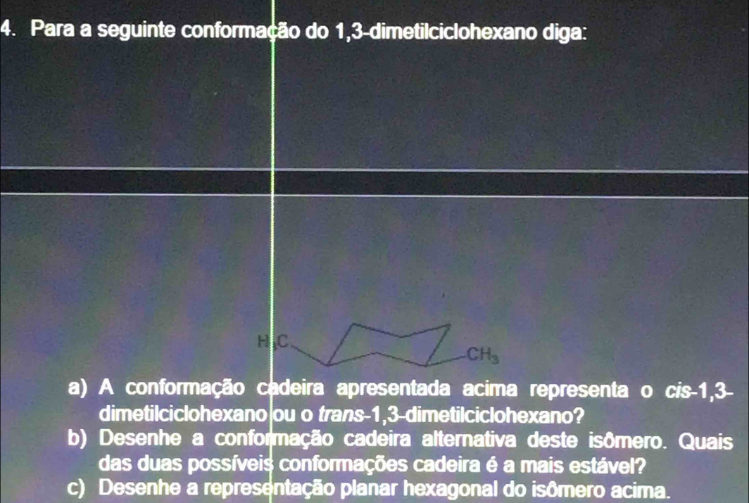 Para a seguinte conformação do 1, 3 -dimetilciclohexano diga: 
H C
CH_3
a) A conformação cadeira apresentada acima representa o cis -1, 3 - 
dimetilciclohexano|ou o trans -1, 3 -dimetilciclohexano? 
b) Desenhe a conformação cadeira alternativa deste isômero. Quais 
das duas possíveis conformações cadeira é a mais estável? 
c) Desenhe a representação planar hexagonal do isômero acima.