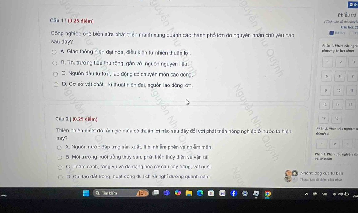 □ An
Phiếu trả
Câu 1 | (0.25 diểm) (Click vào số để chuyế
Cău hỏi: 2
Công nghiệp chế biển sữa phát triển mạnh xung quanh các thành phố lớn do nguyên nhân chủ yếu nào Đã làm
sau đây? Phần 1. Phần trắc nghi
A. Giao thông hiện đại hóa, điều kiện tự nhiên thuận lợi. phương án lựa chọn
B. Thị trường tiêu thụ rộng, gần với nguồn nguyên liệu.
1 2 3
C. Nguồn đầu tư lớn, lao động có chuyên môn cao đông
5 6 7
D. Cơ sở vật chất - kĩ thuật hiện đại, nguồn lao động lớn.
9 11
13 14 15
Câu 2 | (0.25 diểm) 18
Phần 2. Phần trắc nghiệm đ
Thiên nhiên nhiệt đới ẩm gió mùa có thuận lợi nào sau đây đổi với phát triển nông nghiệp ở nước ta hiện dùng/sai
nay?
A. Nguồn nước đáp ứng sản xuất, ít bị nhiễm phèn và nhiễm mặn.
1 2
Phản 3. Phần trắc nghiệm dạ
B. Môi trường nuôi trồng thủy sản, phát triển thủy điện và vận tải. trǎ lời ngắn
C. Thâm canh, tăng vụ và đa dạng hóa cơ cấu cây trồng, vật nuôi.
Nhỏm: dog của tư bán
D. Cải tạo đất trồng, hoạt động du lịch và nghỉ dưỡng quanh năm. Thảo: tao đi đêm chủ nhật
a
ang Tìm kiếm