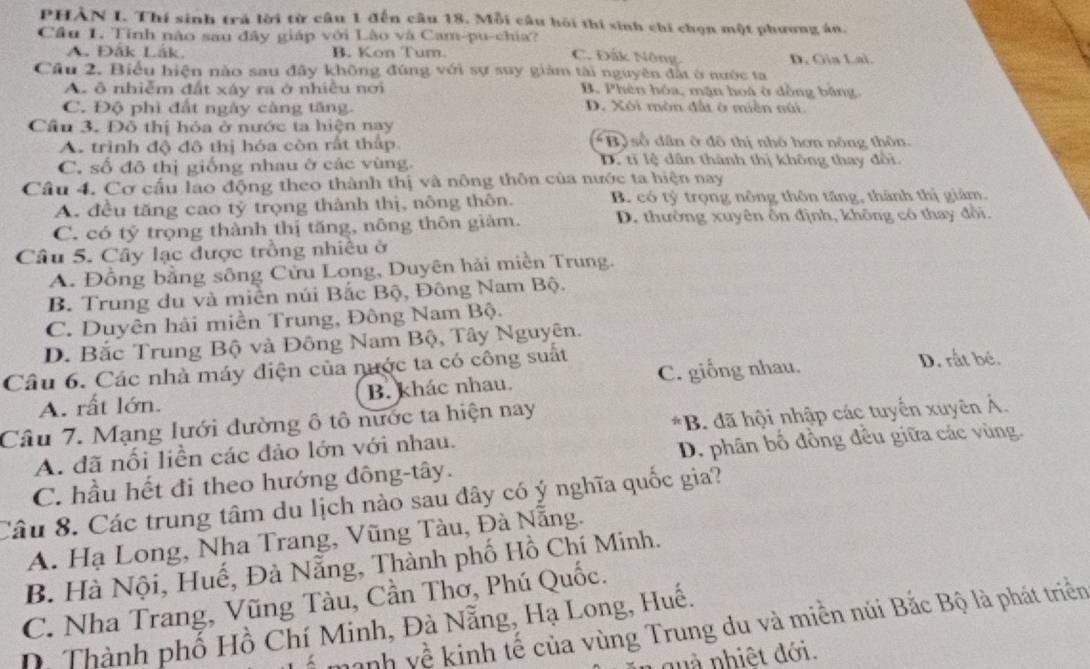 PHÀN I. Thí sinh trả lời từ câu 1 đến câu 18. Mỗi câu hỏi thí sinh chi chọn một phương án.
Cầu 1. Tính nào sau đây giáp với Lào và Cam-pu-chia? C. Đắk Nông.
A. Đắk Lắk B. Kon Tum. D. Gia Lai.
Câu 2. Biểu hiện nào sau đây không đúng với sự suy giảm tài nguyên đất ở nước ta
A. ô nhiễm đất xáy ra ở nhiều nơi B. Phên hóa, mặn hoá ở dồng bằng.
C. Độ phì đất ngày càng tăng. D. Xôi mòn đầa ở miền núi
Cầu 3. Đô thị hóa ở nước ta hiện nay
A. trình độ đô thị hóa còn rất thấp Bộ số dân ở đô thị nhỏ hơn nông thôn.
C. số đô thị giống nhau ở các vùng. D. tỉ lệ dân thành thị không thay đổi
Câu 4. Cơ cấu lao động theo thành thị và nông thôn của nước ta hiện nay
A. đều tăng cao tỷ trọng thành thị, nông thôn. B. có tỷ trọng nông thôn tăng, thành thị giảm.
C. có tỷ trọng thành thị tăng, nông thôn giảm. D. thường xuyên ôn định, không có thay đổi.
Câu 5. Cây lạc được trồng nhiều ở
A. Đồng bằng sông Cửu Long, Duyên hải miền Trung.
B. Trung du và miền núi Bắc Bộ, Đông Nam Bộ.
C. Duyên hải miền Trung, Đông Nam Bộ.
D. Bắc Trung Bộ và Đông Nam Bộ, Tây Nguyên.
Câu 6. Các nhà máy điện của nước ta có công suất D. rất bé.
A. rất lớn. B. khác nhau. C. giống nhau.
Câu 7. Mạng lưới đường ô tô nước ta hiện nay
A. đã nối liền các đảo lớn với nhau. *B. đã hội nhập các tuyển xuyên Ả.
C. hầu hết đi theo hướng đông-tây. D. phân bố đồng đều giữa các vùng.
Câu 8. Các trung tâm du lịch nào sau đây có ý nghĩa quốc gia?
A. Hạ Long, Nha Trang, Vũng Tàu, Đà Nẵng.
B. Hà Nội, Huế, Đà Nẵng, Thành phố Hồ Chí Minh.
C. Nha Trang, Vũng Tàu, Cần Thờ, Phú Quốc.
hanh về kinh tế của vùng Trung du và miền núi Bắc Bộ là phát triển
D. Thành phố Hồ Chí Minh, Đà Nẵng, Hạ Long, Huế.
quà nhiệt đới.