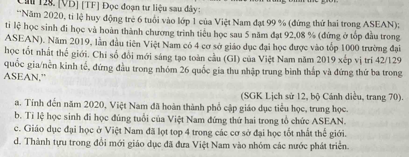 Cầu 128. [VD] [TF] Đọc đoạn tư liệu sau đây:
**Năm 2020, ti lệ huy động trẻ 6 tuổi vào lớp 1 của Việt Nam đạt 99 % (đứng thứ hai trong ASEAN);
ti lệ học sinh đi học và hoàn thành chương trình tiểu học sau 5 năm đạt 92,08 % (đứng ở tốp đầu trong
ASEAN). Năm 2019, lần đầu tiên Việt Nam có 4 cơ sở giáo dục đại học được vào tốp 1000 trường đại
học tốt nhất thế giới. Chi số đồi mới sáng tạo toàn cầu (GI) của Việt Nam năm 2019 xếp vị trí 42/129
quốc gia/nền kinh tế, đứng đầu trong nhóm 26 quốc gia thu nhập trung bình thấp và đứng thứ ba trong
ASEAN,”
(SGK Lịch sử 12, bộ Cánh diều, trang 70).
a. Tính đến năm 2020, Việt Nam đã hoàn thành phổ cập giáo dục tiểu học, trung học.
b. Tỉ lệ học sinh đi học đúng tuổi của Việt Nam đứng thứ hai trong tổ chức ASEAN.
c. Giáo dục đại học ở Việt Nam đã lọt top 4 trong các cơ sở đại học tốt nhất thế giới.
d. Thành tựu trong đồi mới giáo dục đã đưa Việt Nam vào nhóm các nước phát triển.