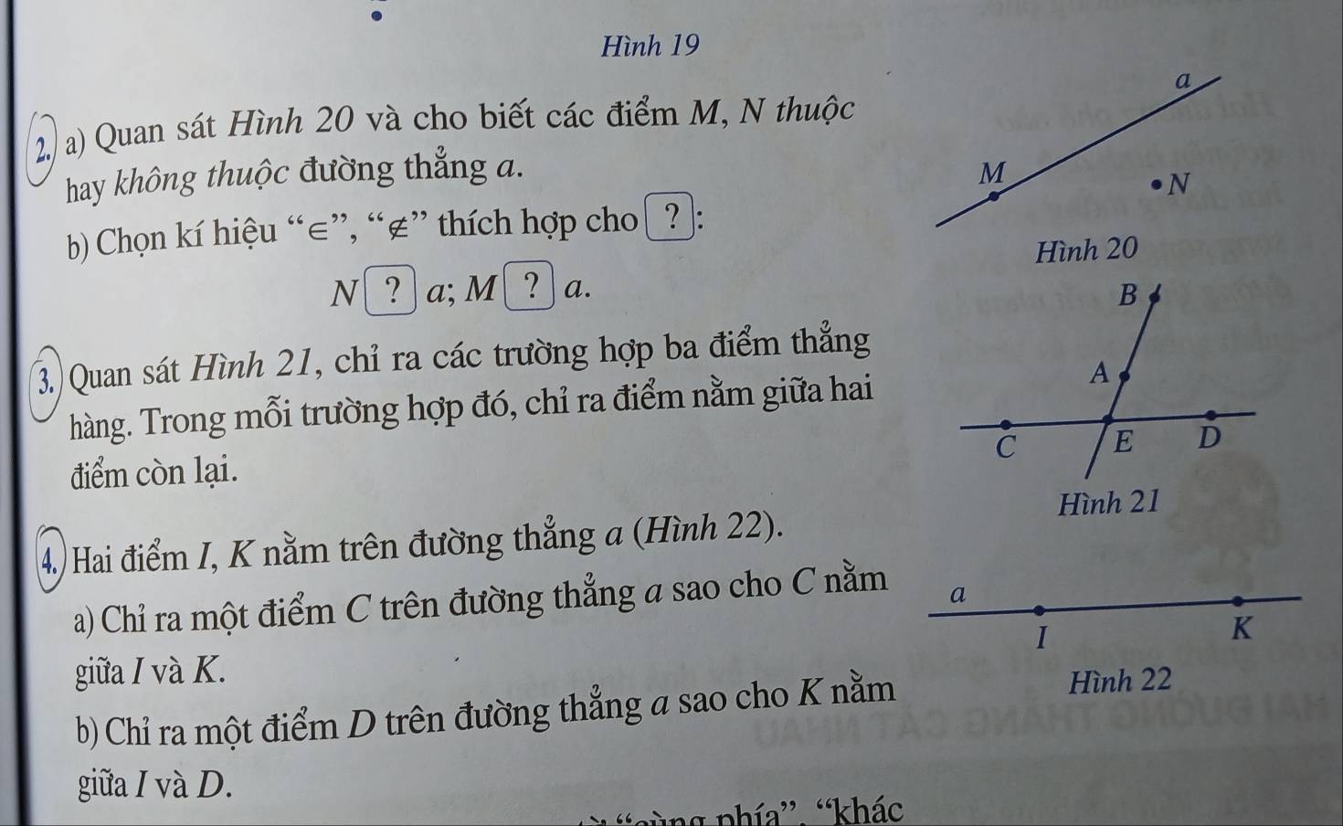 Hình 19 
a 
2/ a) Quan sát Hình 20 và cho biết các điểm M, N thuộc 
hay không thuộc đường thẳng a. M
N 
b) Chọn kí hiệu “ ∈ ”, “ ∉ ” thích hợp cho [? : 
Hình 20
N[ ? ] a; M!( ? ) a. 
3) Quan sát Hình 21, chỉ ra các trường hợp ba điểm thẳng 
hàng. Trong mỗi trường hợp đó, chỉ ra điểm nằm giữa hai 
điểm còn lại. 
4.) Hai điểm I, K nằm trên đường thẳng a (Hình 22). 
a) Chỉ ra một điểm C trên đường thẳng a sao cho C nằm a 
I 
K 
giữa I và K. 
b) Chỉ ra một điểm D trên đường thẳng a sao cho K nằm 
Hình 22 
giữa I và D. 
pùng phía”. “khác