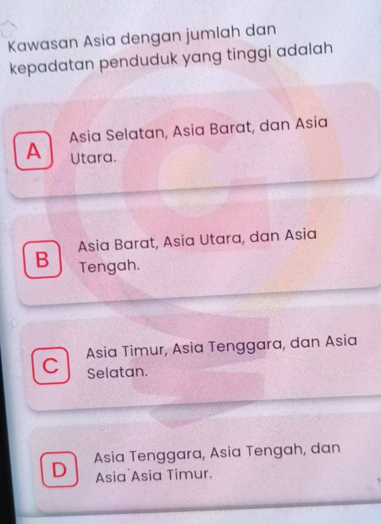 Kawasan Asia dengan jumlah dan
kepadatan penduduk yang tinggi adalah
Asia Selatan, Asia Barat, dan Asia
A Utara.
Asia Barat, Asia Utara, dan Asia
B
Tengah.
Asia Timur, Asia Tenggara, dan Asia
C
Selatan.
D Asia Tenggara, Asia Tengah, dan
Asia Asia Timur.