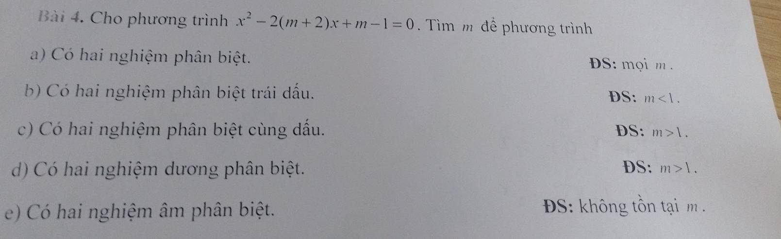 Cho phương trình x^2-2(m+2)x+m-1=0 ìm m để phương trình
a) Có hai nghiệm phân biệt. S: mọi m.
b) Có hai nghiệm phân biệt trái dấu. DS: m<1</tex>. 
c) Có hai nghiệm phân biệt cùng dấu. DS: m>1. 
d) Có hai nghiệm dương phân biệt. DS: m>1. 
e) Có hai nghiệm âm phân biệt.
S: không tồn tạ m