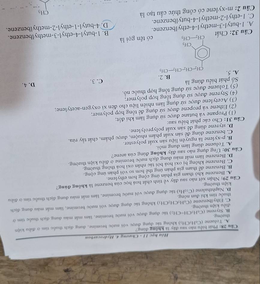 Hóa học 11 - Chương 4. Hydrocarbon
Câu 28: Phát biểu nào sau đây là không đúng?
A. Toluene (C_6) H₃CH₃) không tác dụng được với nước bromine, dung dịch thuốc tim ở điều kiện
thường
B. Styrene. (C_6H_5CH=CH_2) tác dụng được với nước bromine, làm mất màu dung địch thuốc tim ở
điều kiện thường.
C. Ethylbenzene (C_6H_5CH_2CH_3) không tác dụng được với nước bromine, lâm mất màu dung địch
thuốc tím khi đun nóng.
D. Naphthalene (C₁₀H₈) tác dụng được với nước bromine, làm mất màu dung dịch thuốc tím ở điều
kiện thường.
Câu 29: Nhận xét nào sau đây về tính chất hoá học của benzene là không đúng?
A. Benzene khó tham gia phản ứng cộng hơn ethylene.
B. Benzene dễ tham gia phản ứng thế hơn so với phản ứng cộng.
C. Benzene không bị oxi hoá bởi tác nhân oxi hoá thông thường.
D. Benzene làm mất màu dung dịch nước bromine ở điều kiện thường.
Câu 30: Ứng dụng nào sau dây không đúng của arene?
A. Toluene dùng làm dung môi.
B. p-xylene là nguyên liệu sản xuất polyester.
C. benzene dùng để sản xuất phẩm nhuộm, dược phẩm, chất tẩy rừa.
D. styrene dùng để sản xuất polyprolylene.
Câu 31: Cho các phát biểu sau:
(1) Propane và butane được sử dụng làm khí đốt;
(2) Ethene và propene được sử dụng để tổng hợp polymer;
(3) Acetylene được sử dụng làm nhiên liệu cho đèn xì oxygen-acetylene;
(4) Styrene được sử dụng tổng hợp polymer;
(5) Toluene được sử dụng tổng hợp thuốc nổ.
Số phát biểu đúng là C. 3. D. 4.
A. 5.
beginarrayl 9bceltionater=39s 0b=chendarray.
Câu 32: Chất có tên gọi là
A. 1-butyl-3-methyl-4-ethylbenzene. B. 1-butyl-4-ethyl-3-methylbenzene.
C. 1-ethyl-2-methyl-4-butylbenzene. D. 4-butyl-1-ethyl-2-methylbenzene.
Câu 2: m-xylene có công thức cấu tạo là
CH_3