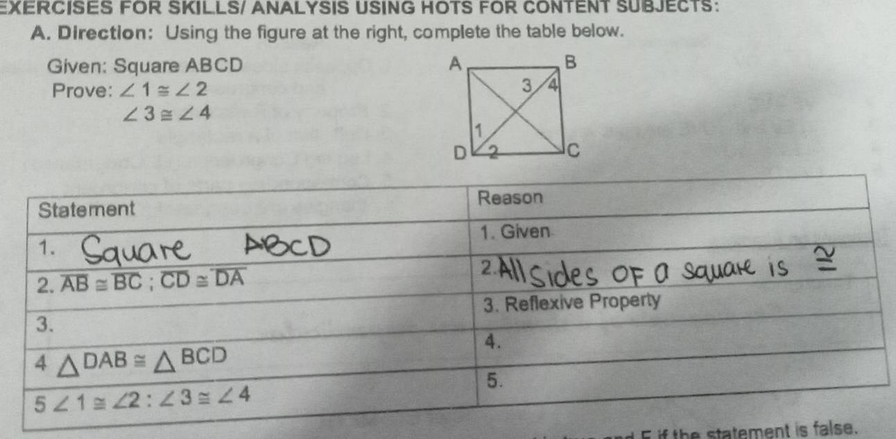 EXERCISES FOR SKILLS/ ANALYSIS USING HOTS FOR CONTENT SUBJECTS:
A. Direction: Using the figure at the right, complete the table below.
Given: Square ABCD 
Prove: ∠ 1≌ ∠ 2
∠ 3≌ ∠ 4
if the statement is false.