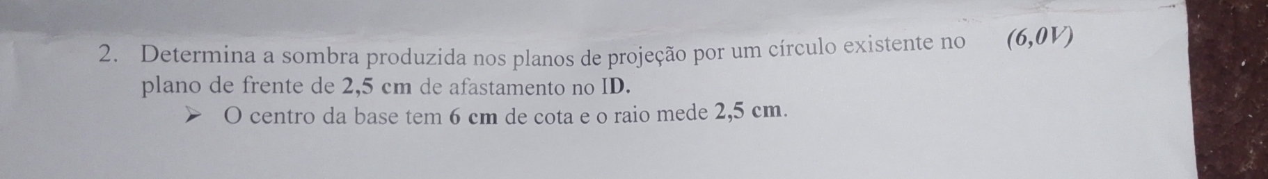 Determina a sombra produzida nos planos de projeção por um círculo existente no (6,0V)
plano de frente de 2,5 cm de afastamento no ID. 
O centro da base tem 6 cm de cota e o raio mede 2,5 cm.