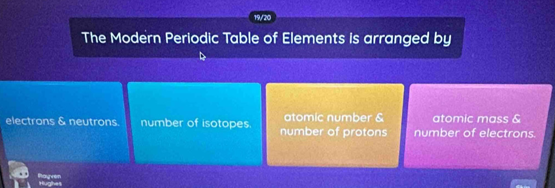 19/20
The Modern Periodic Table of Elements is arranged by
atomic number & atomic mass &
electrons & neutrons. number of isotopes. number of protons number of electrons.
Rayven
Hughes