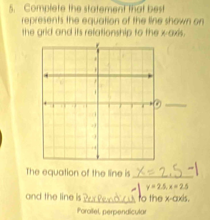 Complete the statement that best
represents the equation of the line shown on
the grid and its relationship to the xaxis,
The equation of the line is_
y=2.5, x=2.5
and the line is_ to the x-axis.
Parallel, perpendicular