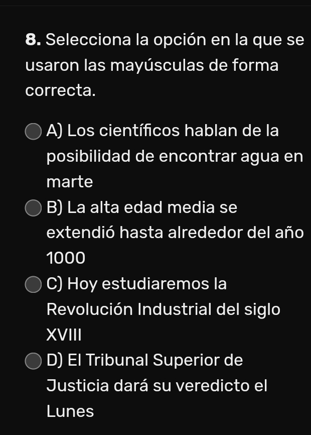 Selecciona la opción en la que se
usaron las mayúsculas de forma
correcta.
A) Los científicos hablan de la
posibilidad de encontrar agua en
marte
B) La alta edad media se
extendió hasta alrededor del año
1000
C) Hoy estudiaremos la
Revolución Industrial del siglo
XVIII
D) El Tribunal Superior de
Justicia dará su veredicto el
Lunes