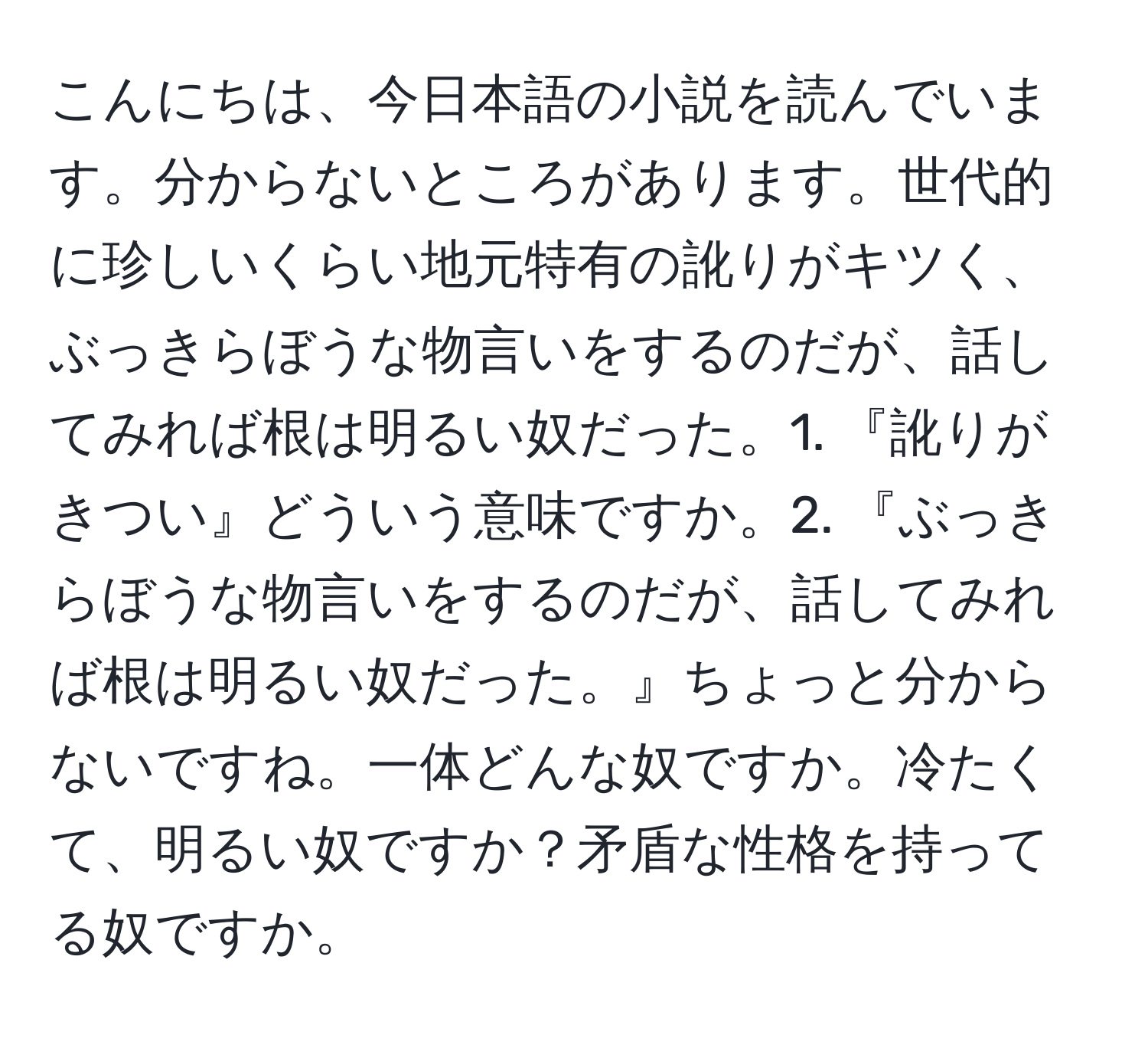 こんにちは、今日本語の小説を読んでいます。分からないところがあります。世代的に珍しいくらい地元特有の訛りがキツく、ぶっきらぼうな物言いをするのだが、話してみれば根は明るい奴だった。1. 『訛りがきつい』どういう意味ですか。2. 『ぶっきらぼうな物言いをするのだが、話してみれば根は明るい奴だった。』ちょっと分からないですね。一体どんな奴ですか。冷たくて、明るい奴ですか？矛盾な性格を持ってる奴ですか。