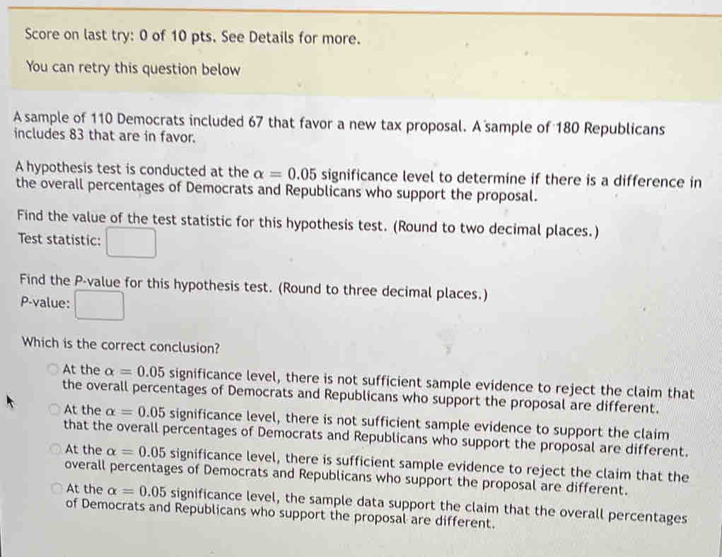 Score on last try: 0 of 10 pts. See Details for more.
You can retry this question below
A sample of 110 Democrats included 67 that favor a new tax proposal. A sample of 180 Republicans
includes 83 that are in favor.
A hypothesis test is conducted at the alpha =0.05 significance level to determine if there is a difference in
the overall percentages of Democrats and Republicans who support the proposal.
Find the value of the test statistic for this hypothesis test. (Round to two decimal places.)
Test statistic: x_□ 
Find the P -value for this hypothesis test. (Round to three decimal places.)
P -value:
Which is the correct conclusion?
At the alpha =0.05 significance level, there is not sufficient sample evidence to reject the claim that
the overall percentages of Democrats and Republicans who support the proposal are different.
At the alpha =0.05 significance level, there is not sufficient sample evidence to support the claim
that the overall percentages of Democrats and Republicans who support the proposal are different.
At the alpha =0.05 significance level, there is sufficient sample evidence to reject the claim that the
overall percentages of Democrats and Republicans who support the proposal are different.
At the alpha =0.05 significance level, the sample data support the claim that the overall percentages
of Democrats and Republicans who support the proposal are different.