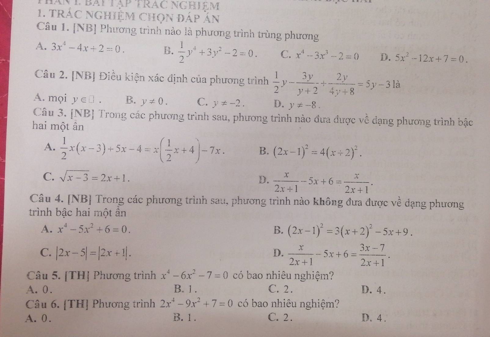 Thán T Bái Tập TrAc NGHIạM
1. trÁC ngHiệM Chọn đáp Án
Câu 1. [NB] Phương trình nào là phương trình trùng phương
A. 3x^4-4x+2=0. B.  1/2 y^4+3y^2-2=0. C. x^4-3x^3-2=0 D. 5x^2-12x+7=0.
Câu 2. [NB] Điều kiện xác định của phương trình  1/2 y- 3y/y+2 + 2y/4y+8 =5y-31a
A. mọi y∈ □ . B. y!= 0. C. y!= -2. D. y!= -8.
Câu 3. [NB] Trong các phương trình sau, phương trình nào đưa được về dạng phương trình bậc
hai một ân
A.  1/2 x(x-3)+5x-4=x( 1/2 x+4)-7x. B. (2x-1)^2=4(x+2)^2.
C. sqrt(x-3)=2x+1.
D.  x/2x+1 -5x+6= x/2x+1 .
Câu 4. [NB] Trong các phương trình sau, phương trình nào không đưa được về đạng phương
trình bậc hai một ần
A. x^4-5x^2+6=0. B. (2x-1)^2=3(x+2)^2-5x+9.
C. |2x-5|=|2x+1|. D.  x/2x+1 -5x+6= (3x-7)/2x+1 .
Câu 5. [TH] Phương trình x^4-6x^2-7=0 có bao nhiêu nghiệm?
A. 0. B. 1 . C. 2 . D. 4 .
Câu 6. [TH] Phương trình 2x^4-9x^2+7=0 có bao nhiêu nghiệm?
A. 0. B. 1 . C. 2 . D. 4 .