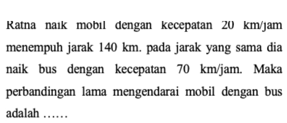 Ratna naık mobil dengan kecepatan 20 km/jam
menempuh jarak 140 km. pada jarak yang sama dia 
naik bus dengan kecepatan 70 km/jam. Maka 
perbandingan lama mengendarai mobil dengan bus 
adalah ……