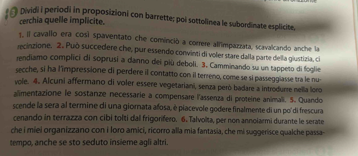 Dividi i periodi in proposizioni con barrette; poi sottolinea le subordinate esplicite, cerchia quelle implicite. 
1. Il cavallo era così spaventato che cominciò a correre all'impazzata, scavalcando anche la 
recinzione. 2. Può succedere che, pur essendo convinti di voler stare dalla parte della giustizia, ci 
rendiamo complici di soprusi a danno dei più deboli. 3. Camminando su un tappeto di foglie 
secche, si ha l’impressione di perdere il contatto con il terreno, come se si passeggiasse tra le nu- 
vole. 4. Alcuni affermano di voler essere vegetariani, senza però badare a introdurre nella loro 
alimentazione le sostanze necessarie a compensare l'assenza di proteine animali. 5. Quando 
scende la sera al termine di una giornata afosa, è piacevole godere finalmente di un po di frescura 
cenando in terrazza con cibi tolti dal frigorifero. 6. Talvolta, per non annoiarmi durante le serate 
che i miei organizzano con i loro amici, ricorro alla mia fantasia, che mi suggerisce qualche passa- 
tempo, anche se sto seduto insieme agli altri.