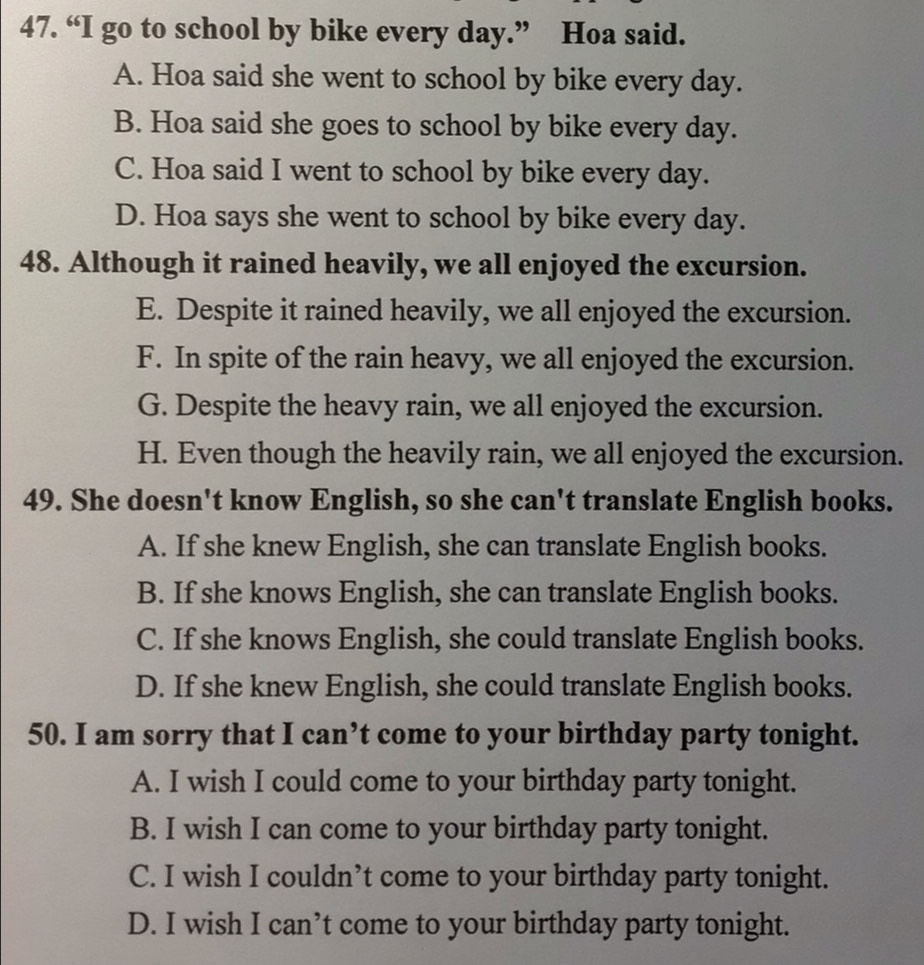 “I go to school by bike every day.” Hoa said.
A. Hoa said she went to school by bike every day.
B. Hoa said she goes to school by bike every day.
C. Hoa said I went to school by bike every day.
D. Hoa says she went to school by bike every day.
48. Although it rained heavily, we all enjoyed the excursion.
E. Despite it rained heavily, we all enjoyed the excursion.
F. In spite of the rain heavy, we all enjoyed the excursion.
G. Despite the heavy rain, we all enjoyed the excursion.
H. Even though the heavily rain, we all enjoyed the excursion.
49. She doesn't know English, so she can't translate English books.
A. If she knew English, she can translate English books.
B. If she knows English, she can translate English books.
C. If she knows English, she could translate English books.
D. If she knew English, she could translate English books.
50. I am sorry that I can’t come to your birthday party tonight.
A. I wish I could come to your birthday party tonight.
B. I wish I can come to your birthday party tonight.
C. I wish I couldn’t come to your birthday party tonight.
D. I wish I can’t come to your birthday party tonight.