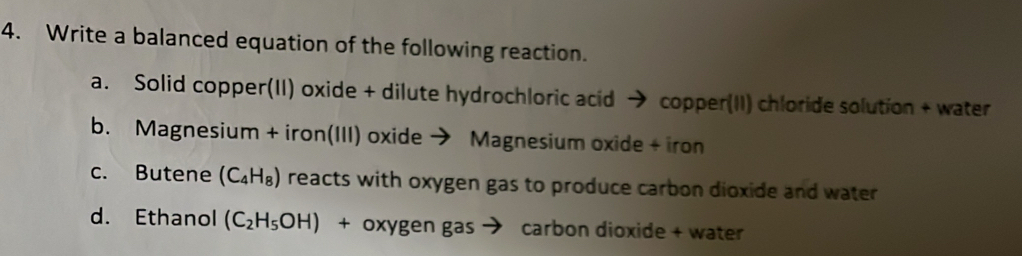 Write a balanced equation of the following reaction.
a. Solid copper(II) oxide + dilute hydrochloric acid → copper(II) chloride solution + water
b. Magnesium + iron(III) oxide → Magnesium oxide + iron
c. Butene (C_4H_8) reacts with oxygen gas to produce carbon dioxide and water
d. Ethanol (C_2H_5OH) + oxygen gas → carbon dioxide + water