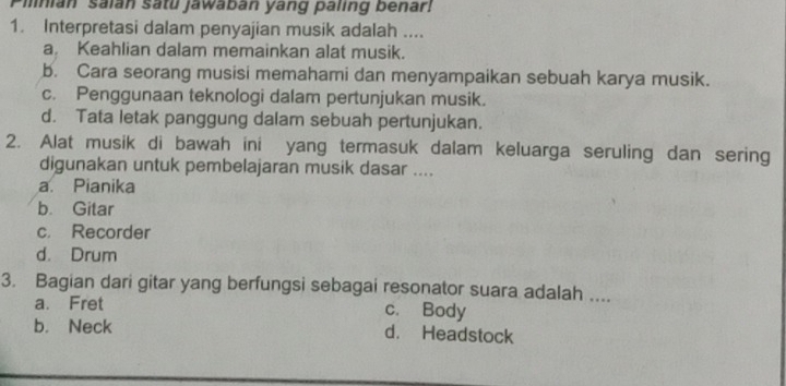 mnian saian satu jawaban yang paling benar!
1. Interpretasi dalam penyajian musik adalah ....
a. Keahlian dalam memainkan alat musik.
b. Cara seorang musisi memahami dan menyampaikan sebuah karya musik.
c. Penggunaan teknologi dalam pertunjukan musik.
d. Tata letak panggung dalam sebuah pertunjukan.
2. Alat musik di bawah ini yang termasuk dalam keluarga seruling dan sering
digunakan untuk pembelajaran musik dasar ....
a. Pianika
b. Gitar
c. Recorder
d. Drum
3. Bagian dari gitar yang berfungsi sebagai resonator suara adalah ....
a. Fret c. Body
b. Neck d. Headstock