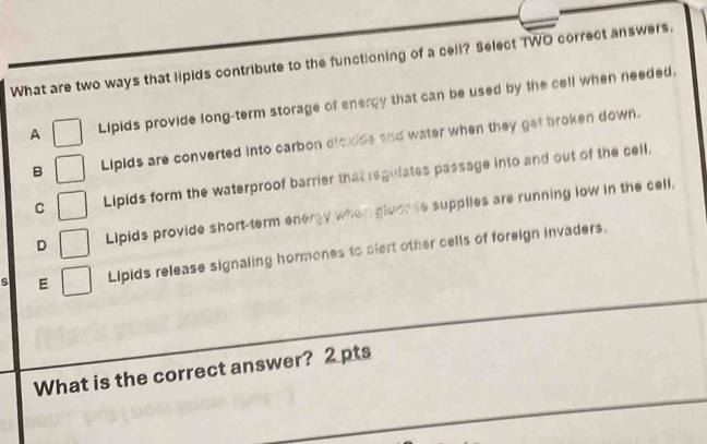 What are two ways that lipids contribute to the functioning of a cell? Select TWO correct answers.
A Lipids provide long-term storage of energy that can be used by the cell when needed.
B Lipids are converted into carbon dloxde and water when they get broken down.
C Lipids form the waterproof barrier that regulates passage into and out of the cell.
D Lipids provide short-term energy when gloome supplies are running low in the cell.
E Lipids release signaling hormones to alert other cells of foreign invaders.
What is the correct answer? 2 pts