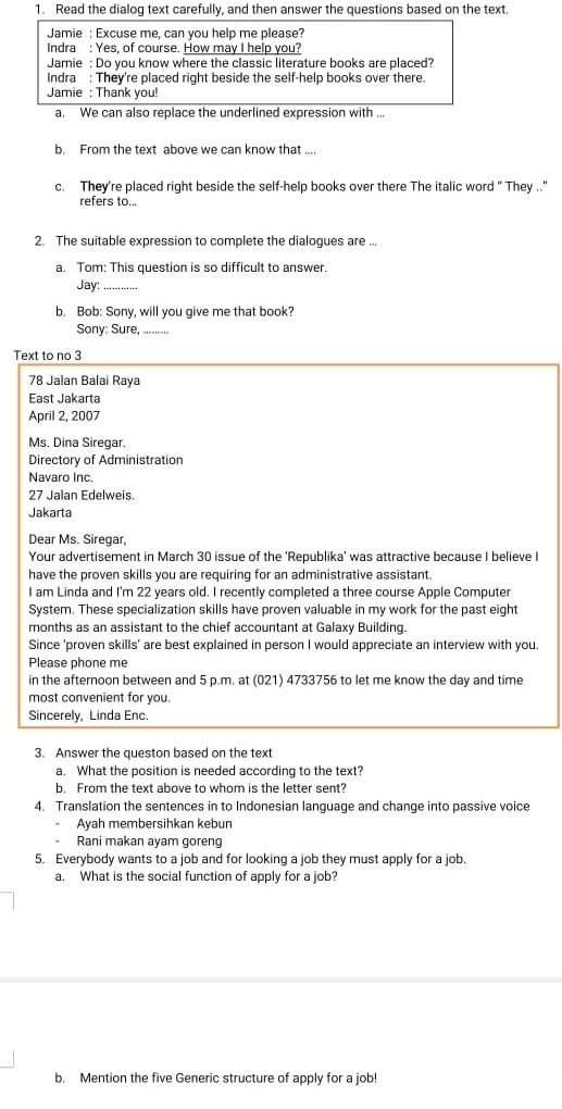 Read the dialog text carefully, and then answer the questions based on the text.
Jamie : Excuse me, can you help me please?
Indra : Yes, of course. How may I help you?
Jamie : Do you know where the classic literature books are placed?
Indra : They're placed right beside the self-help books over there.
Jamie : Thank you!
a. We can also replace the underlined expression with ..
b. From the text above we can know that ....
c. They're placed right beside the self-help books over there The italic word " They .."
refers to...
2. The suitable expression to complete the dialogues are ...
a. Tom: This question is so difficult to answer.
Jay:_
b. Bob: Sony, will you give me that book?
Sony: Sure,_
Text to no 3
78 Jalan Balai Raya
East Jakarta
April 2, 2007
Ms. Dina Siregar.
Directory of Administration
Navaro Inc.
27 Jalan Edelweis.
Jakarta
Dear Ms. Siregar,
Your advertisement in March 30 issue of the 'Republika' was attractive because I believe I
have the proven skills you are requiring for an administrative assistant.
I am Linda and I'm 22 years old. I recently completed a three course Apple Computer
System. These specialization skills have proven valuable in my work for the past eight
months as an assistant to the chief accountant at Galaxy Building.
Since 'proven skills' are best explained in person I would appreciate an interview with you.
Please phone me
in the afternoon between and 5 p.m. at (021) 4733756 to let me know the day and time
most convenient for you.
Sincerely, Linda Enc.
3. Answer the queston based on the text
a. What the position is needed according to the text?
b. From the text above to whom is the letter sent?
4. Translation the sentences in to Indonesian language and change into passive voice
Ayah membersihkan kebun
Rani makan ayam goreng
5. Everybody wants to a job and for looking a job they must apply for a job.
a. What is the social function of apply for a job?
b. Mention the five Generic structure of apply for a job!