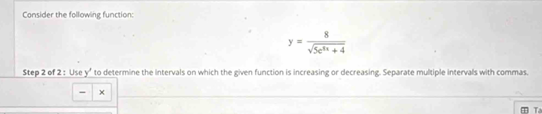 Consider the following function:
y= 8/sqrt(5e^(8x)+4) 
Step 2 of 2 : Use y’ to determine the intervals on which the given function is increasing or decreasing. Separate multiple intervals with commas. 
- × 
Ta