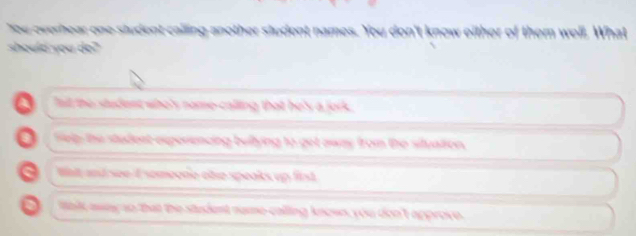 You overhear one student calling another student names. You don't know either of them well, What
should you do?
A fait the student who's nome-calling that he's a jork .
a Sielp; the studest experencing bultying to get away from the situation.
a Wat and see-I someone olse speaks up first
a talk away so that the student name-calling known, you don't approve.