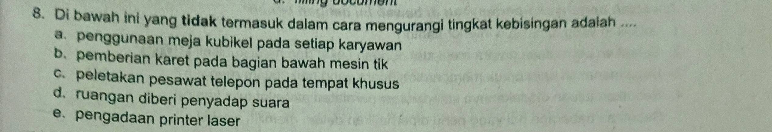 Di bawah ini yang tidak termasuk dalam cara mengurangi tingkat kebisingan adalah ....
a. penggunaan meja kubikel pada setiap karyawan
b. pemberian karet pada bagian bawah mesin tik
c. peletakan pesawat telepon pada tempat khusus
d. ruangan diberi penyadap suara
e. pengadaan printer laser