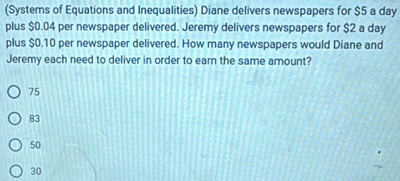 (Systems of Equations and Inequalities) Diane delivers newspapers for $5 a day
plus $0.04 per newspaper delivered. Jeremy delivers newspapers for $2 a day
plus $0.10 per newspaper delivered. How many newspapers would Diane and
Jeremy each need to deliver in order to earn the same amount?
75
83
50
30