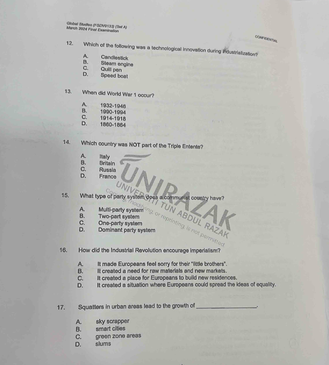 Global Studies (FSDV0133) (Sef A)
March 2024 Final Examination
CONFIDENTIAL
12. Which of the following was a technological innovation during industrialization?
A. Candlestick
B. Steam engine
C. Quill pen
D. Speed boat
13. When did World War 1 occur?
A. 1932-1946
B. 1990-1994
C. 1914-1918
D、 1860-1864
14. Which country was NOT part of the Triple Entente?
A. Italy
B. Britain
C. Russia
D. France UNIP
B. Two-part system
VAK
C. One-party system
A. Multi-party system ing, or reprinting, is not permitted
D. Dominant party system
16. How did the Industrial Revolution encourage imperialism?
A. It made Europeans feel sorry for their “little brothers”.
B. It created a need for raw materials and new markets.
C. It created a place for Europeans to build new residences.
D. It created a situation where Europeans could spread the ideas of equality.
17. Squatters in urban areas lead to the growth of_
A. sky scrapper
B. smart cities
C. green zone areas
D. slums