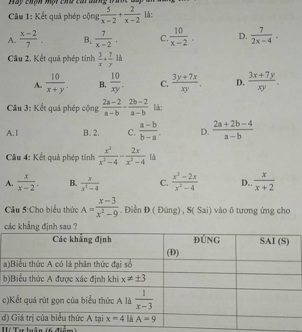 Hay chọn một chữ cái đứng trược đấp
Câu 1: Kết quả phép cộng  5/x-2 + 2/x-2  là:
A.  (x-2)/7 .  7/x-2 .  10/x-2 . D.  7/2x-4 .
B.
C.
Câu 2. Kết quả phép tính  3/x + 7/y  là
A.  10/x+y . B.  10/xy . C.  (3y+7x)/xy . D.  (3x+7y)/xy .
Câu 3: Kết quả phép cộng  (2a-2)/a-b - (2b-2)/a-b  là:
A.1 B. 2. C.  (a-b)/b-a . D.  (2a+2b-4)/a-b 
Câu 4: Kết quả phép tính  x^2/x^2-4 - 2x/x^2-4  là
A.  x/x-2 . B.  x/x^2-4   (x^2-2x)/x^2-4  D..  x/x+2 
C.
Câu 5:Cho biểu thức A= (x-3)/x^2-9 . Điền Đ ( Đúng) , S( Sai) vào ô tương ứng cho
các khẳng định sau ?
a
b
c
d
II/ Tự luận (6 điểm)