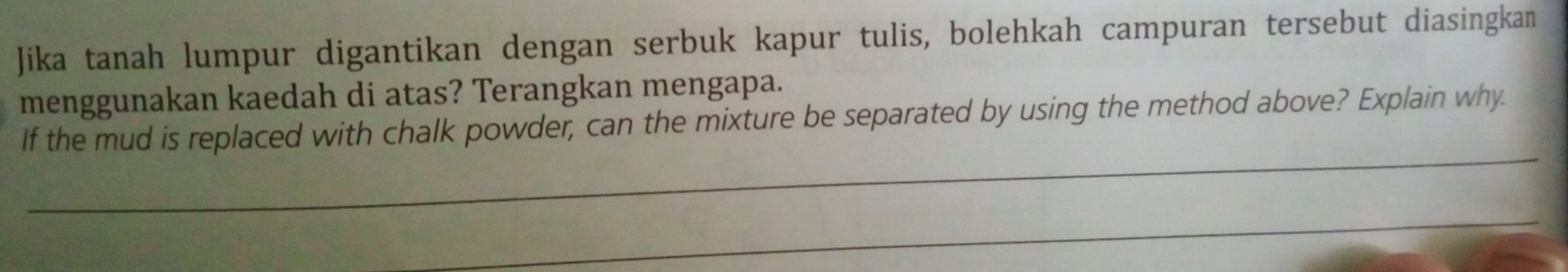 Jika tanah lumpur digantikan dengan serbuk kapur tulis, bolehkah campuran tersebut diasingkan 
menggunakan kaedah di atas? Terangkan mengapa. 
_ 
If the mud is replaced with chalk powder, can the mixture be separated by using the method above? Explain why. 
_