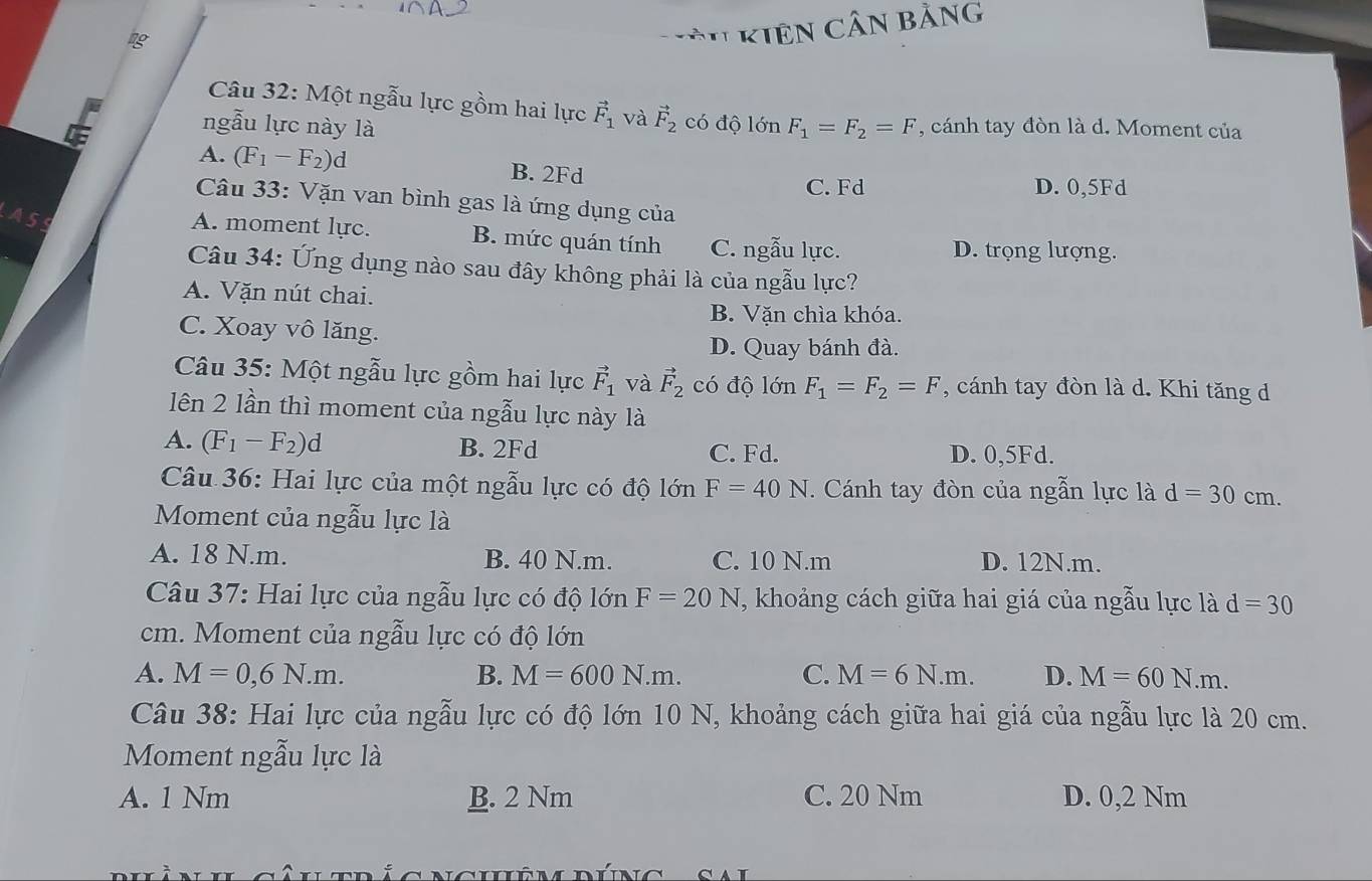 kiên Cần bằng
Câu 32: Một ngẫu lực gồm hai lực vector F_1 và vector F_2 có độ lớn
ngẫu lực này là F_1=F_2=F , cánh tay đòn là d. Moment của
A. (F_1-F_2)d B. 2Fd
C. Fd D. 0,5Fd
Câu 33: Vặn van bình gas là ứng dụng của
A5 A. moment lực. B. mức quán tính C. ngẫu lực. D. trọng lượng.
Câu 34: Ứng dụng nào sau đây không phải là của ngẫu lực?
A. Vặn nút chai.
B. Vặn chìa khóa.
C. Xoay vô lăng.
D. Quay bánh đà.
Câu 35: Một ngẫu lực gồm hai lực vector F_1 và vector F_2 có độ lớn F_1=F_2=F , cánh tay đòn là d. Khi tăng d
lên 2 lần thì moment của ngẫu lực này là
A. (F_1-F_2)d B. 2Fd C. Fd. D. 0,5Fd.
Câu 36: Hai lực của một ngẫu lực có độ lớn F=40N T. Cánh tay đòn của ngẫn lực là d=30cm.
Moment của ngẫu lực là
A. 18 N.m. B. 40 N.m. C. 10 N.m D. 12N.m.
Câu 37: Hai lực của ngẫu lực có độ lớn F=20N *, khoảng cách giữa hai giá của ngẫu lực là d=30
cm. Moment của ngẫu lực có độ lớn
A. M=0,6N.m. B. M=600N.m. C. M=6N.m. D. M=60N.m.
Câu 38: Hai lực của ngẫu lực có độ lớn 10 N, khoảng cách giữa hai giá của ngẫu lực là 20 cm.
Moment ngẫu lực là
A. 1 Nm B. 2 Nm C. 20 Nm D. 0,2 Nm