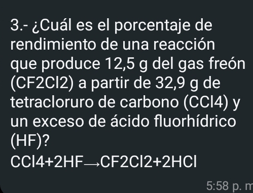 3.- ¿Cuál es el porcentaje de 
rendimiento de una reacción 
que produce 12,5 g del gas freón 
(CF2Cl2) a partir de 32,9 g de 
tetracloruro de carbono (CCI4) y 
un exceso de ácido fluorhídrico 
(HF)?
CCI4+2HF _ CF 2CI2+2HCI
5:58 p. m