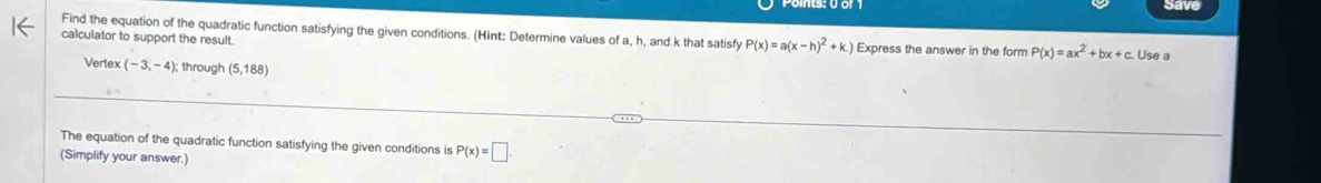 save 
Find the equation of the quadratic function satisfying the given conditions. (Hint: Determine values of a, h, and k that satisfy P(x)=a(x-h)^2+k.)
calculator to support the result. Express the answer in the form P(x)=ax^2+bx+c. 
. Use a 
Vertex (-3,-4); ; through (5,188)
The equation of the quadratic function satisfying the given conditions is P(x)=□. 
(Simplify your answer.)