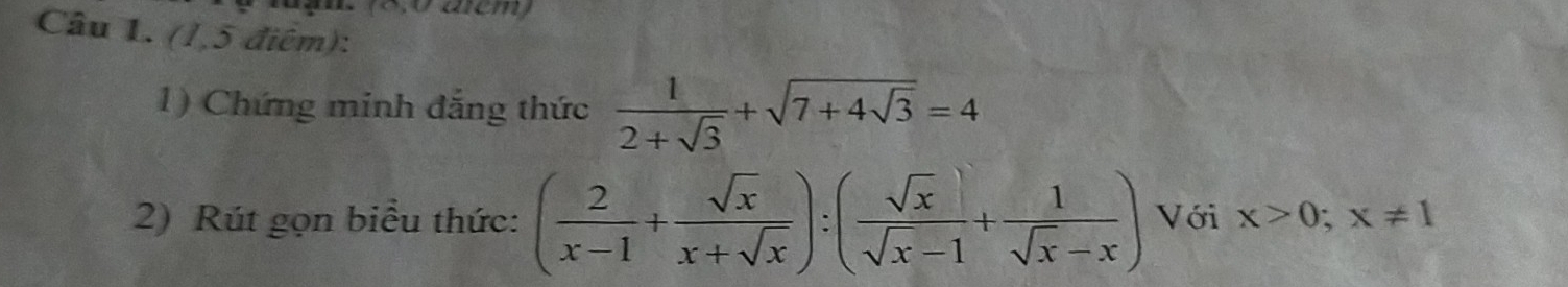 ận. (8,0 acm)
Câu 1. (1,5 điểm):
1) Chứng minh đẳng thức  1/2+sqrt(3) +sqrt(7+4sqrt 3)=4
2) Rút gọn biểu thức: ( 2/x-1 + sqrt(x)/x+sqrt(x) ):( sqrt(x)/sqrt(x)-1 + 1/sqrt(x)-x ) Với x>0; x!= 1