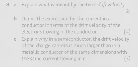 a Explain what is meant by the term drift velocity. 
[2] 
b Derive the expression for the current in a 
conductor in terms of the drift velocity of the 
electrons flowing in the conductor. [4] 
c Explain why in a semiconductor, the drift velocity 
of the charge carriers is much larger than in a 
metallic conductor of the same dimensions with 
the same current flowing in it. [3]