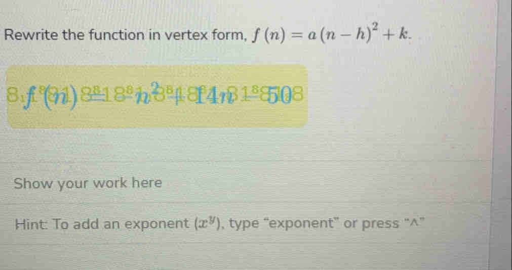 Rewrite the function in vertex form, f(n)=a(n-h)^2+k.
8_1f^8(8_ 18^81_0^(8_ 1)81,81_ 86508
Show your work here 
Hint: To add an exponent (x^y) , type “exponent” or press “^”