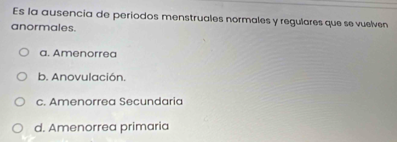 Es la ausencia de periodos menstruales normales y regulares que se vuelven
anormales.
a. Amenorrea
b. Anovulación.
c. Amenorrea Secundaria
d. Amenorrea primaria