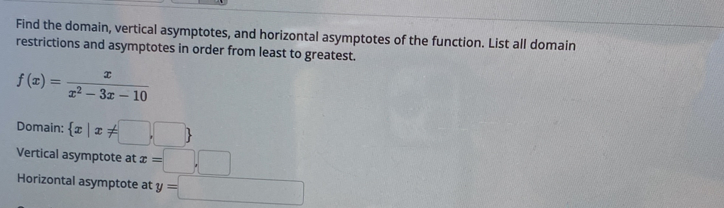 Find the domain, vertical asymptotes, and horizontal asymptotes of the function. List all domain 
restrictions and asymptotes in order from least to greatest.
f(x)= x/x^2-3x-10 
Domain:  x|x!= □ ,□ 
Vertical asymptote at x=□ ,□
Horizontal asymptote at y=□