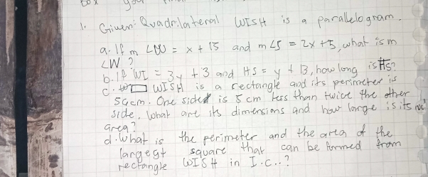 Givan Qvadrilateral WiSHt is a parallelogram. 
a. If m LM=x+15 and m∠ 5=2x+5 what ism
∠ W ? 
b. IfWI=3y+3 and HS=y+13 , howlong is overline HS
C. teh WISH is a rectangle and its perimeter is
5Gcm. One sided is 5 cm kss than twict the other 
side, what are its dimensions and hou lorge is its o 
areg? 
d. What is the perimeter and the arta of the 
larges+ square that can be firmed from 
rectangle CoISH in I. C. . ?