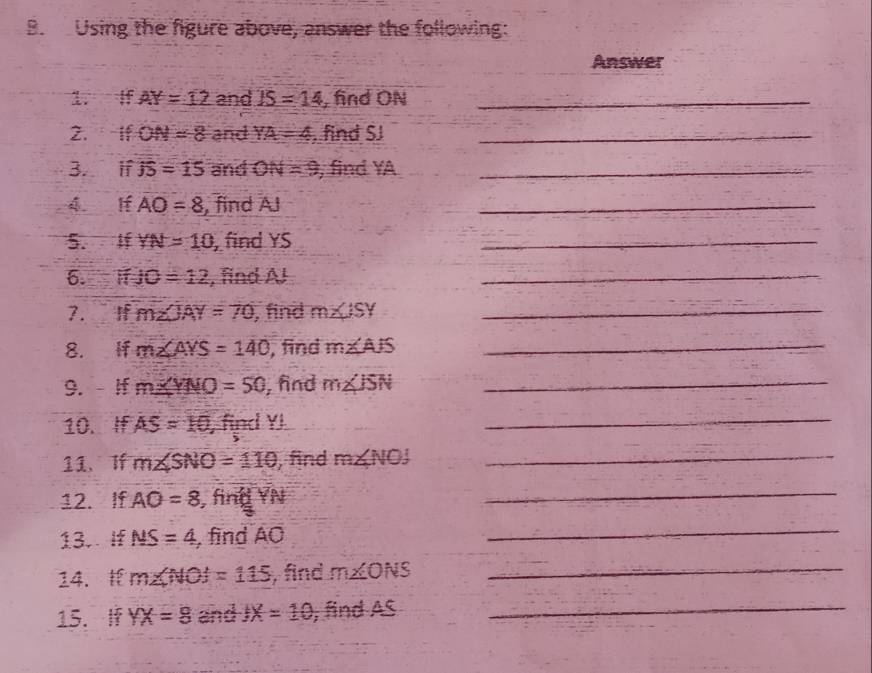 Using the figure above, answer the following: 
Answer 
1. I AY=12 and IS=14 , find ON _ 
2. if ON=8 and YA=4. find SJ _ 
3. if overline JS=15 and ON=9 , find YA _ 
4 lf AO=8 , find AJ
_ 
5. If YN=10 , find YS _ 
6. JO=12 , find A! 
_ 
7. If m∠ JAY=70 , find m∠ ISY _ 
8. if m∠ AYS=140 , find m∠ AJS _ 
9. If m∠ YNO=50 , fnd m∠ ISN _ 
10. If AS=10 , find YI
_ 
11、Tf m∠ SNO=110 , find m∠ NOJ _ 
12. If AO=8 , find 

_ 
13. If MS=4 , find AO
_ 
14. m∠ NOJ=115 , find m∠ ONS _ 
15. 1 YX=8 and JX=10 , find AS _