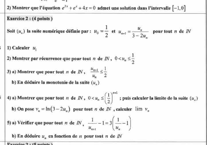 Montrer que l'équation e^(2x)+e^x+4x=0 admet une solution dans l’intervalle [-1,0]
Exercice 2 : (4 points ) 
Soit (u_u) la suite numérique définie par : u_0= 1/2  et u_n+1=frac u_n3-2u_n pour tout n de Ⅳ N
1) Calculer u_1
2) Montrer par récurrence que pour tout n de IN, 0
3) a) Montrer que pour tout n de IN , frac u_n+1u_n≤  1/2 
b) En déduire la monotonie de la suite (u_n)
4) a) Montrer que pour tout n de IN, 0 ; puis calculer la limite de la suite (u_n)
b) On pose v_n=ln (3-2u_n) pour tout η de I , calculer lim v_n
5) a) Vérifier que pour tout n de IN , frac 1u_n+1-1=3(frac 1u_n-1)
b) En déduire u_n en fonction de pour tout η de /N
I