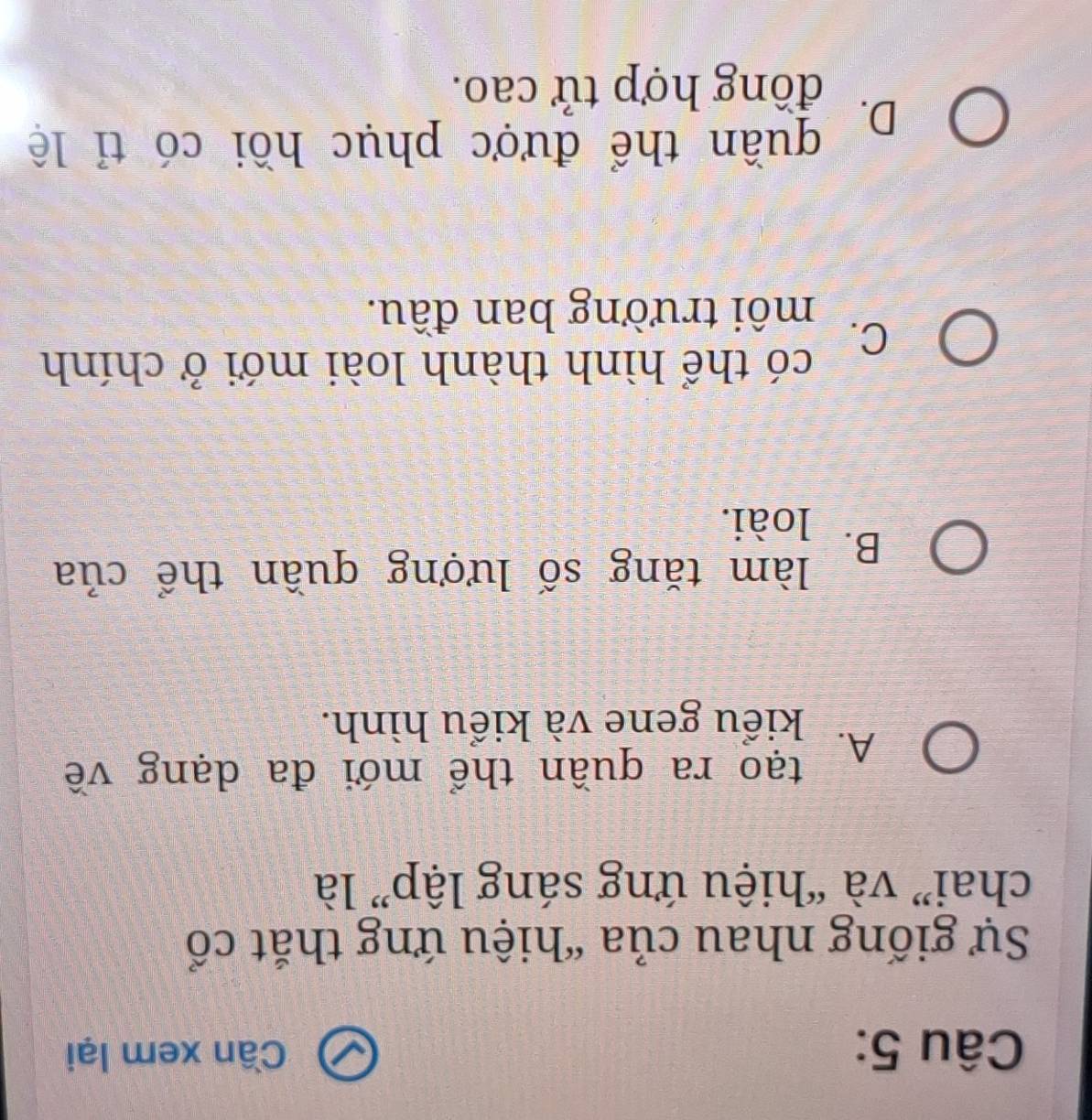 Cần xem lại
Sự giống nhau của “hiệu ứng thắt cổ
chai” và “hiệu ứng sáng lập” là
A. tạo ra quần thể mới đa dạng về
kiểu gene và kiểu hình.
B. làm tăng số lượng quần thể của
loài.
có thể hình thành loài mới ở chính
C.
môi trường ban đầu.
D. quần thể được phục hồi có tỉ lệ
đồng hợp tử cao.