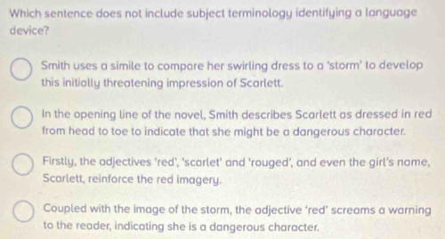 Which sentence does not include subject terminology identifying a language
device?
Smith uses a simile to compare her swirling dress to a ‘storm’ to develop
this initially threatening impression of Scarlett.
In the opening line of the novel, Smith describes Scarlett as dressed in red
from head to toe to indicate that she might be a dangerous character.
Firstly, the adjectives 'red', 'scarlet' and 'rouged', and even the girl's name,
Scarlett, reinforce the red imagery.
Coupled with the image of the storm, the adjective ‘red’ screams a warning
to the reader, indicating she is a dangerous character.