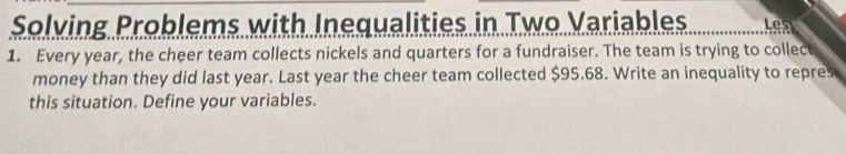 Solving Problems with Inequalities in Two Variables Les 
1. Every year, the cheer team collects nickels and quarters for a fundraiser. The team is trying to collect 
money than they did last year. Last year the cheer team collected $95.68. Write an inequality to repres 
this situation. Define your variables.