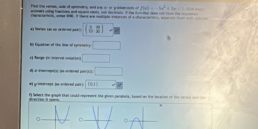 Find the vertex, axis of symmetry, and any æ- or y-intercepts of f(x)=-5x^2+3x+1 Give exact 
answers using fractions and square roots, not decimals. If the function does not have the requested 
characteristic, enter DNE. If there are multiple instances of a characteristic, separate them with commes 
a) Vertex (as an ordered pair): ( 3/10 , 29/20 )
b) Equation of the line of symmetry: □ 
c) Range (in interval notation) □ 
d) z -intercept(s) (as ordered pair(s)): □ 
e) y-intercept (as ordered pair): (0,1) surd 6
f) Select the graph that could represent the given parabola, based on the location of the vertex and the 
direction it opens.