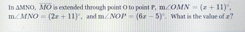 In △ MNO, overline MO is extended through point O to point P, m∠ OMN=(x+11)^circ ,
m∠ MNO=(2x+11)^circ  , and m∠ NOP=(6x-5)^circ . What is the value of x?